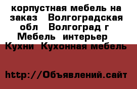 корпустная мебель на заказ - Волгоградская обл., Волгоград г. Мебель, интерьер » Кухни. Кухонная мебель   